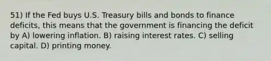 51) If the Fed buys U.S. Treasury bills and bonds to finance deficits, this means that the government is financing the deficit by A) lowering inflation. B) raising interest rates. C) selling capital. D) printing money.