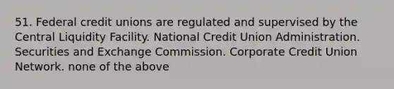 51. Federal credit unions are regulated and supervised by the Central Liquidity Facility. National Credit Union Administration. Securities and Exchange Commission. Corporate Credit Union Network. none of the above