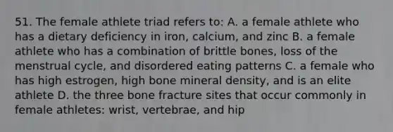 51. The female athlete triad refers to: A. a female athlete who has a dietary deficiency in iron, calcium, and zinc B. a female athlete who has a combination of brittle bones, loss of the menstrual cycle, and disordered eating patterns C. a female who has high estrogen, high bone mineral density, and is an elite athlete D. the three bone fracture sites that occur commonly in female athletes: wrist, vertebrae, and hip