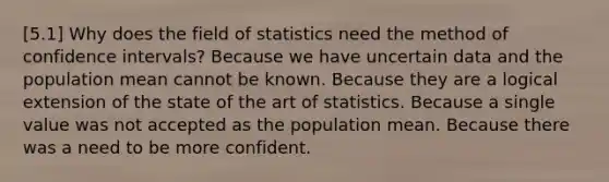 [5.1] Why does the field of statistics need the method of confidence intervals? Because we have uncertain data and the population mean cannot be known. Because they are a logical extension of the state of the art of statistics. Because a single value was not accepted as the population mean. Because there was a need to be more confident.