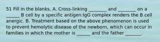 51 Fill in the blanks. A. Cross-linking ________ and ________ on a ______ B cell by a specific antigen:IgG complex renders the B cell anergic. B. Treatment based on the above phenomenon is used to prevent hemolytic disease of the newborn, which can occur in families in which the mother is ______ and the father _______.