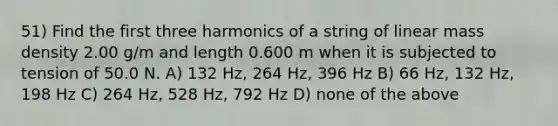 51) Find the first three harmonics of a string of linear mass density 2.00 g/m and length 0.600 m when it is subjected to tension of 50.0 N. A) 132 Hz, 264 Hz, 396 Hz B) 66 Hz, 132 Hz, 198 Hz C) 264 Hz, 528 Hz, 792 Hz D) none of the above