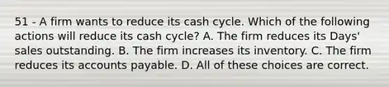 51 - A firm wants to reduce its cash cycle. Which of the following actions will reduce its cash cycle? A. The firm reduces its Days' sales outstanding. B. The firm increases its inventory. C. The firm reduces its accounts payable. D. All of these choices are correct.