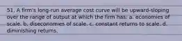 51. A firm's long-run average cost curve will be upward-sloping over the range of output at which the firm has: a. economies of scale. b. diseconomies of scale. c. constant returns to scale. d. diminishing returns.