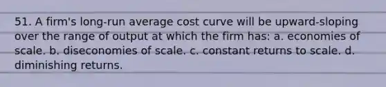 51. A firm's long-run average cost curve will be upward-sloping over the range of output at which the firm has: a. economies of scale. b. diseconomies of scale. c. constant returns to scale. d. diminishing returns.