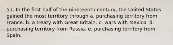 51. In the first half of the nineteenth century, the United States gained the most territory through a. purchasing territory from France. b. a treaty with Great Britain. c. wars with Mexico. d. purchasing territory from Russia. e. purchasing territory from Spain.