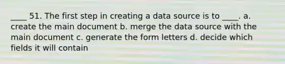 ____ 51. The first step in creating a data source is to ____. a. create the main document b. merge the data source with the main document c. generate the form letters d. decide which fields it will contain