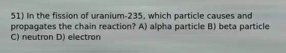 51) In the fission of uranium-235, which particle causes and propagates the chain reaction? A) alpha particle B) beta particle C) neutron D) electron