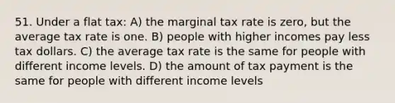 51. Under a flat tax: A) the marginal tax rate is zero, but the average tax rate is one. B) people with higher incomes pay less tax dollars. C) the average tax rate is the same for people with different income levels. D) the amount of tax payment is the same for people with different income levels