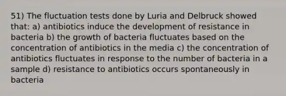 51) The fluctuation tests done by Luria and Delbruck showed that: a) antibiotics induce the development of resistance in bacteria b) the growth of bacteria fluctuates based on the concentration of antibiotics in the media c) the concentration of antibiotics fluctuates in response to the number of bacteria in a sample d) resistance to antibiotics occurs spontaneously in bacteria