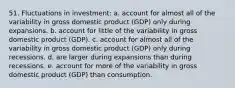 51. Fluctuations in investment: a. account for almost all of the variability in gross domestic product (GDP) only during expansions. b. account for little of the variability in gross domestic product (GDP). c. account for almost all of the variability in gross domestic product (GDP) only during recessions. d. are larger during expansions than during recessions. e. account for more of the variability in gross domestic product (GDP) than consumption.