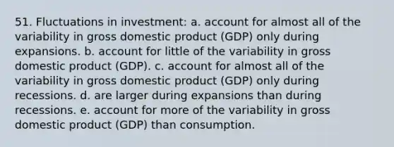 51. Fluctuations in investment: a. account for almost all of the variability in gross domestic product (GDP) only during expansions. b. account for little of the variability in gross domestic product (GDP). c. account for almost all of the variability in gross domestic product (GDP) only during recessions. d. are larger during expansions than during recessions. e. account for more of the variability in gross domestic product (GDP) than consumption.