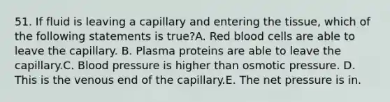 51. If fluid is leaving a capillary and entering the tissue, which of the following statements is true?A. Red blood cells are able to leave the capillary. B. Plasma proteins are able to leave the capillary.C. Blood pressure is higher than osmotic pressure. D. This is the venous end of the capillary.E. The net pressure is in.