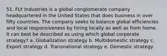 51. FLY Industries is a global conglomerate company headquartered in the United States that does business in over fifty countries. The company seeks to balance global efficiencies and local responsiveness by hiring locally as well as from home. It can best be described as using which global corporate strategy? a. Globalization strategy b. Multidomestic strategy c. Export strategy d. Transnational strategy e. Domestic strategy