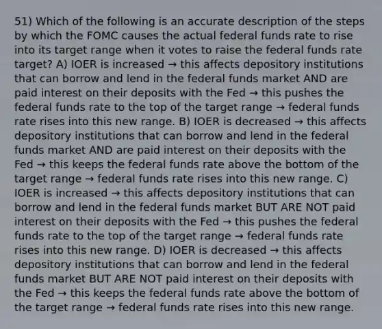 51) Which of the following is an accurate description of the steps by which the FOMC causes the actual federal funds rate to rise into its target range when it votes to raise the federal funds rate target? A) IOER is increased → this affects depository institutions that can borrow and lend in the federal funds market AND are paid interest on their deposits with the Fed → this pushes the federal funds rate to the top of the target range → federal funds rate rises into this new range. B) IOER is decreased → this affects depository institutions that can borrow and lend in the federal funds market AND are paid interest on their deposits with the Fed → this keeps the federal funds rate above the bottom of the target range → federal funds rate rises into this new range. C) IOER is increased → this affects depository institutions that can borrow and lend in the federal funds market BUT ARE NOT paid interest on their deposits with the Fed → this pushes the federal funds rate to the top of the target range → federal funds rate rises into this new range. D) IOER is decreased → this affects depository institutions that can borrow and lend in the federal funds market BUT ARE NOT paid interest on their deposits with the Fed → this keeps the federal funds rate above the bottom of the target range → federal funds rate rises into this new range.