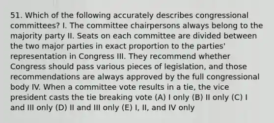 51. Which of the following accurately describes congressional committees? I. The committee chairpersons always belong to the majority party II. Seats on each committee are divided between the two major parties in exact proportion to the parties' representation in Congress III. They recommend whether Congress should pass various pieces of legislation, and those recommendations are always approved by the full congressional body IV. When a committee vote results in a tie, the vice president casts the tie breaking vote (A) I only (B) II only (C) I and III only (D) II and III only (E) I, II, and IV only