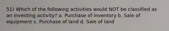 51) Which of the following activities would NOT be classified as an investing activity? a. Purchase of inventory b. Sale of equipment c. Purchase of land d. Sale of land