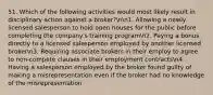 51. Which of the following activities would most likely result in disciplinary action against a broker?nn1. Allowing a newly licensed salesperson to hold open houses for the public before completing the company's training programn2. Paying a bonus directly to a licensed salesperson employed by another licensed brokern3. Requiring associate brokers in their employ to agree to non-compete clauses in their employment contractsn4. Having a salesperson employed by the broker found guilty of making a misrepresentation even if the broker had no knowledge of the misrepresentation