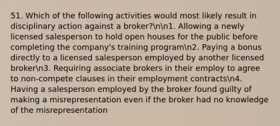 51. Which of the following activities would most likely result in disciplinary action against a broker?nn1. Allowing a newly licensed salesperson to hold open houses for the public before completing the company's training programn2. Paying a bonus directly to a licensed salesperson employed by another licensed brokern3. Requiring associate brokers in their employ to agree to non-compete clauses in their employment contractsn4. Having a salesperson employed by the broker found guilty of making a misrepresentation even if the broker had no knowledge of the misrepresentation