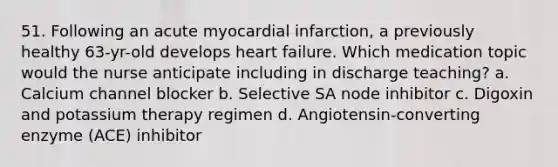 51. Following an acute myocardial infarction, a previously healthy 63-yr-old develops heart failure. Which medication topic would the nurse anticipate including in discharge teaching? a. Calcium channel blocker b. Selective SA node inhibitor c. Digoxin and potassium therapy regimen d. Angiotensin-converting enzyme (ACE) inhibitor