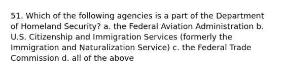 51. Which of the following agencies is a part of the Department of Homeland Security? a. the Federal Aviation Administration b. U.S. Citizenship and Immigration Services (formerly the Immigration and Naturalization Service) c. the Federal Trade Commission d. all of the above