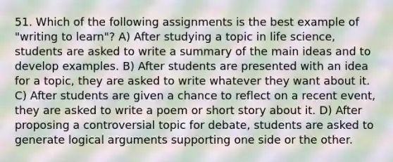 51. Which of the following assignments is the best example of "writing to learn"? A) After studying a topic in life science, students are asked to write a summary of the main ideas and to develop examples. B) After students are presented with an idea for a topic, they are asked to write whatever they want about it. C) After students are given a chance to reflect on a recent event, they are asked to write a poem or short story about it. D) After proposing a controversial topic for debate, students are asked to generate logical arguments supporting one side or the other.