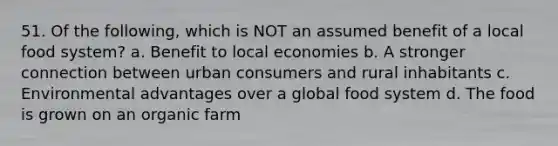 51. Of the following, which is NOT an assumed benefit of a local food system? a. Benefit to local economies b. A stronger connection between urban consumers and rural inhabitants c. Environmental advantages over a global food system d. The food is grown on an organic farm