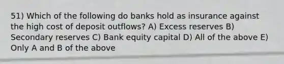 51) Which of the following do banks hold as insurance against the high cost of deposit outflows? A) Excess reserves B) Secondary reserves C) Bank equity capital D) All of the above E) Only A and B of the above