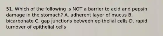 51. Which of the following is NOT a barrier to acid and pepsin damage in <a href='https://www.questionai.com/knowledge/kLccSGjkt8-the-stomach' class='anchor-knowledge'>the stomach</a>? A. adherent layer of mucus B. bicarbonate C. gap junctions between epithelial cells D. rapid turnover of epithelial cells