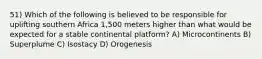 51) Which of the following is believed to be responsible for uplifting southern Africa 1,500 meters higher than what would be expected for a stable continental platform? A) Microcontinents B) Superplume C) Isostacy D) Orogenesis