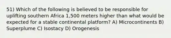 51) Which of the following is believed to be responsible for uplifting southern Africa 1,500 meters higher than what would be expected for a stable continental platform? A) Microcontinents B) Superplume C) Isostacy D) Orogenesis