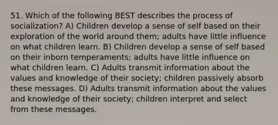 51. Which of the following BEST describes the process of socialization? A) Children develop a sense of self based on their exploration of the world around them; adults have little influence on what children learn. B) Children develop a sense of self based on their inborn temperaments; adults have little influence on what children learn. C) Adults transmit information about the values and knowledge of their society; children passively absorb these messages. D) Adults transmit information about the values and knowledge of their society; children interpret and select from these messages.