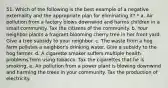 51. Which of the following is the best example of a negative externality and the appropriate plan for eliminating it? * a. Air pollution from a factory blows downwind and harms children in a small community. Tax the citizens of the community. b. Your neighbor plants a fragrant blooming cherry tree in her front yard. Give a tree subsidy to your neighbor. c. The waste from a hog farm pollutes a neighbor's drinking water. Give a subsidy to the hog farmer. d. A cigarette smoker suffers multiple health problems from using tobacco. Tax the cigarettes that he is smoking. e. Air pollution from a power plant is blowing downwind and harming the trees in your community. Tax the production of electricity.