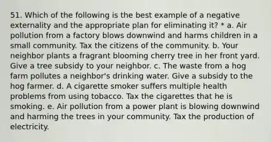 51. Which of the following is the best example of a negative externality and the appropriate plan for eliminating it? * a. Air pollution from a factory blows downwind and harms children in a small community. Tax the citizens of the community. b. Your neighbor plants a fragrant blooming cherry tree in her front yard. Give a tree subsidy to your neighbor. c. The waste from a hog farm pollutes a neighbor's drinking water. Give a subsidy to the hog farmer. d. A cigarette smoker suffers multiple health problems from using tobacco. Tax the cigarettes that he is smoking. e. Air pollution from a power plant is blowing downwind and harming the trees in your community. Tax the production of electricity.