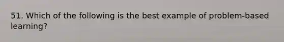 51. Which of the following is the best example of problem-based learning?