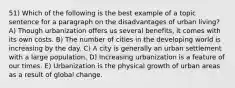 51) Which of the following is the best example of a topic sentence for a paragraph on the disadvantages of urban living? A) Though urbanization offers us several benefits, it comes with its own costs. B) The number of cities in the developing world is increasing by the day. C) A city is generally an urban settlement with a large population. D) Increasing urbanization is a feature of our times. E) Urbanization is the physical growth of urban areas as a result of global change.