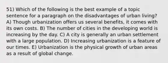 51) Which of the following is the best example of a topic sentence for a paragraph on the disadvantages of urban living? A) Though urbanization offers us several benefits, it comes with its own costs. B) The number of cities in the developing world is increasing by the day. C) A city is generally an urban settlement with a large population. D) Increasing urbanization is a feature of our times. E) Urbanization is the physical growth of urban areas as a result of global change.