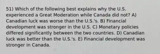 51) Which of the following best explains why the U.S. experienced a Great Moderation while Canada did not? A) Canadian luck was worse than the U.S.'s. B) Financial development was stronger in the U.S. C) Monetary policies differed significantly between the two countries. D) Canadian luck was better than the U.S.'s. E) Financial development was stronger in Canada.