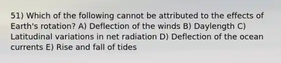 51) Which of the following cannot be attributed to the effects of Earth's rotation? A) Deflection of the winds B) Daylength C) Latitudinal variations in net radiation D) Deflection of the ocean currents E) Rise and fall of tides