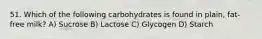 51. Which of the following carbohydrates is found in plain, fat-free milk? A) Sucrose B) Lactose C) Glycogen D) Starch