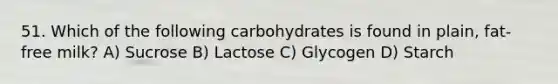 51. Which of the following carbohydrates is found in plain, fat-free milk? A) Sucrose B) Lactose C) Glycogen D) Starch