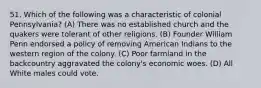 51. Which of the following was a characteristic of colonial Pennsylvania? (A) There was no established church and the quakers were tolerant of other religions. (B) Founder William Penn endorsed a policy of removing American Indians to the western region of the colony. (C) Poor farmland in the backcountry aggravated the colony's economic woes. (D) All White males could vote.