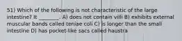 51) Which of the following is not characteristic of the large intestine? It ________. A) does not contain villi B) exhibits external muscular bands called teniae coli C) is longer than the small intestine D) has pocket-like sacs called haustra