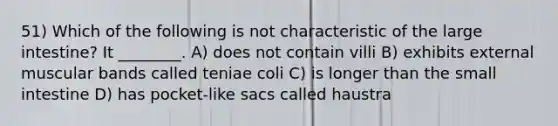 51) Which of the following is not characteristic of the large intestine? It ________. A) does not contain villi B) exhibits external muscular bands called teniae coli C) is longer than the small intestine D) has pocket-like sacs called haustra