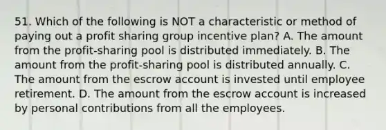 51. Which of the following is NOT a characteristic or method of paying out a profit sharing group incentive plan? A. The amount from the profit-sharing pool is distributed immediately. B. The amount from the profit-sharing pool is distributed annually. C. The amount from the escrow account is invested until employee retirement. D. The amount from the escrow account is increased by personal contributions from all the employees.