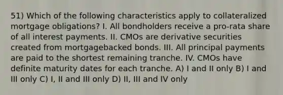 51) Which of the following characteristics apply to collateralized mortgage obligations? I. All bondholders receive a pro-rata share of all interest payments. II. CMOs are derivative securities created from mortgagebacked bonds. III. All principal payments are paid to the shortest remaining tranche. IV. CMOs have definite maturity dates for each tranche. A) I and II only B) I and III only C) I, II and III only D) II, III and IV only