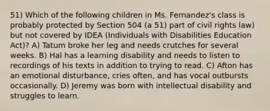 51) Which of the following children in Ms. Fernandez's class is probably protected by Section 504 (a 51) part of civil rights law) but not covered by IDEA (Individuals with Disabilities Education Act)? A) Tatum broke her leg and needs crutches for several weeks. B) Hal has a learning disability and needs to listen to recordings of his texts in addition to trying to read. C) Afton has an emotional disturbance, cries often, and has vocal outbursts occasionally. D) Jeremy was born with intellectual disability and struggles to learn.