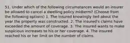 51. Under which of the following circumstances would an insurer be allowed to cancel a dwelling policy midterm? (Choose from the following options) 1. The insured knowingly lied about the year the property was constructed. 2. The insured's claims have exceeded the amount of coverage. 3. The insured wants to make suspicious increases to his or her coverage. 4. The insured reached his or her limit on the number of claims.