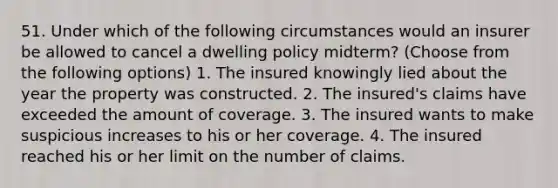 51. Under which of the following circumstances would an insurer be allowed to cancel a dwelling policy midterm? (Choose from the following options) 1. The insured knowingly lied about the year the property was constructed. 2. The insured's claims have exceeded the amount of coverage. 3. The insured wants to make suspicious increases to his or her coverage. 4. The insured reached his or her limit on the number of claims.