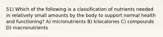 51) Which of the following is a classification of nutrients needed in relatively small amounts by the body to support normal health and functioning? A) micronutrients B) kilocalories C) compounds D) macronutrients